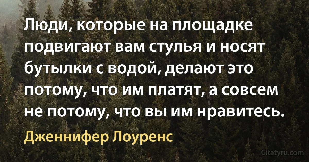 Люди, которые на площадке подвигают вам стулья и носят бутылки с водой, делают это потому, что им платят, а совсем не потому, что вы им нравитесь. (Дженнифер Лоуренс)