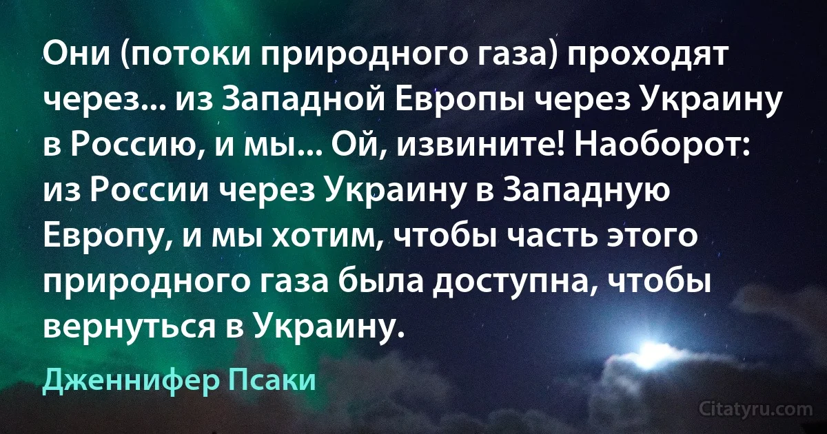 Они (потоки природного газа) проходят через... из Западной Европы через Украину в Россию, и мы... Ой, извините! Наоборот: из России через Украину в Западную Европу, и мы хотим, чтобы часть этого природного газа была доступна, чтобы вернуться в Украину. (Дженнифер Псаки)