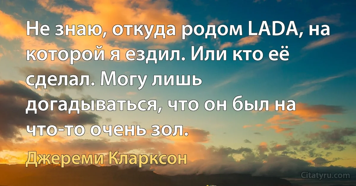 Не знаю, откуда родом LADA, на которой я ездил. Или кто её сделал. Могу лишь догадываться, что он был на что-то очень зол. (Джереми Кларксон)