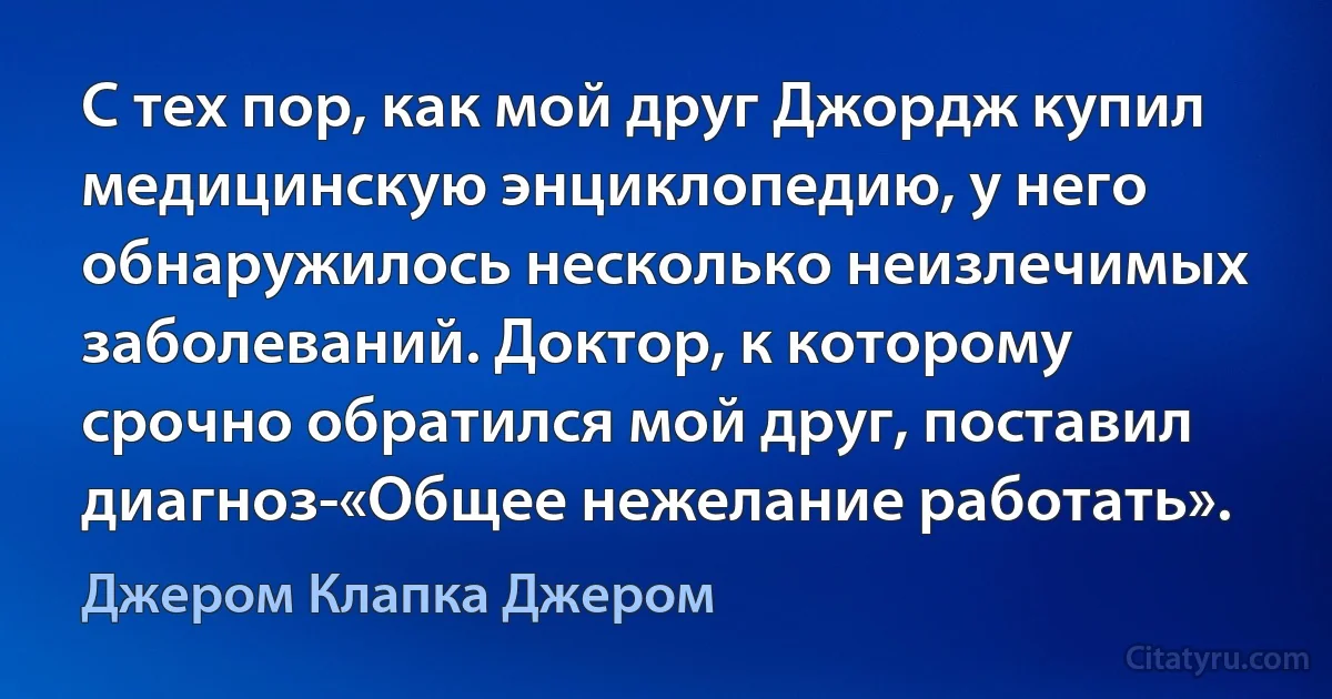 С тех пор, как мой друг Джордж купил медицинскую энциклопедию, у него обнаружилось несколько неизлечимых заболеваний. Доктор, к которому срочно обратился мой друг, поставил диагноз-«Общее нежелание работать». (Джером Клапка Джером)