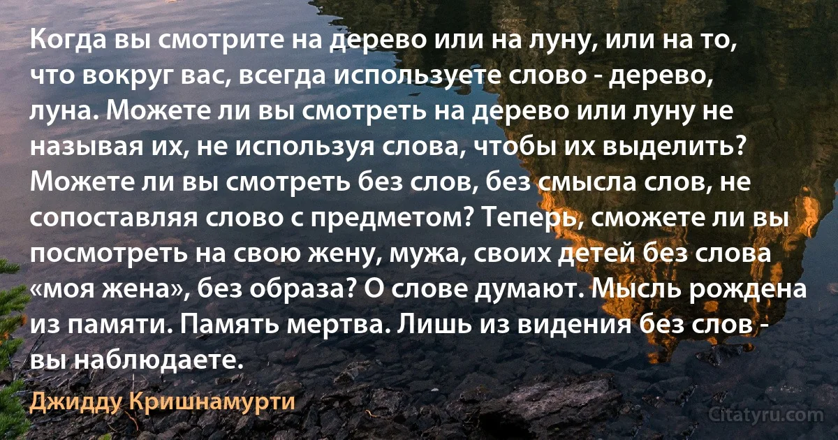 Когда вы смотрите на дерево или на луну, или на то, что вокруг вас, всегда используете слово - дерево, луна. Можете ли вы смотреть на дерево или луну не называя их, не используя слова, чтобы их выделить? Можете ли вы смотреть без слов, без смысла слов, не сопоставляя слово с предметом? Теперь, сможете ли вы посмотреть на свою жену, мужа, своих детей без слова «моя жена», без образа? О слове думают. Мысль рождена из памяти. Память мертва. Лишь из видения без слов - вы наблюдаете. (Джидду Кришнамурти)