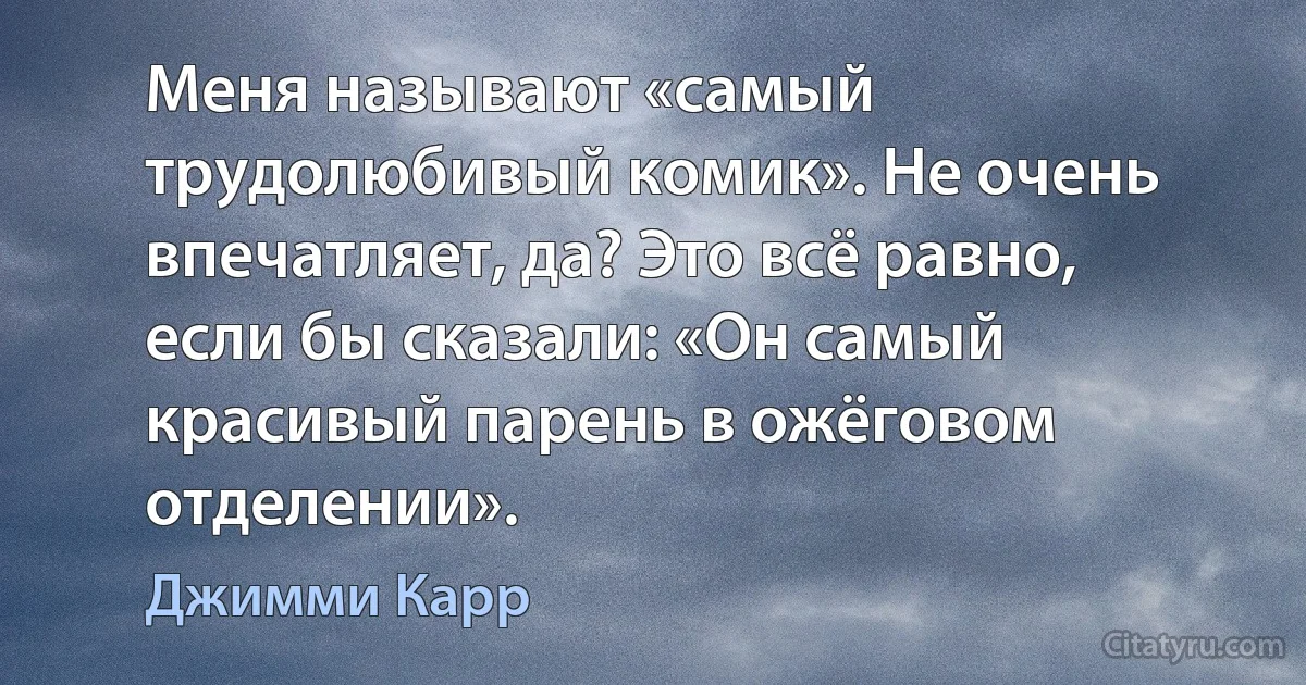 Меня называют «самый трудолюбивый комик». Не очень впечатляет, да? Это всё равно, если бы сказали: «Он самый красивый парень в ожёговом отделении». (Джимми Карр)