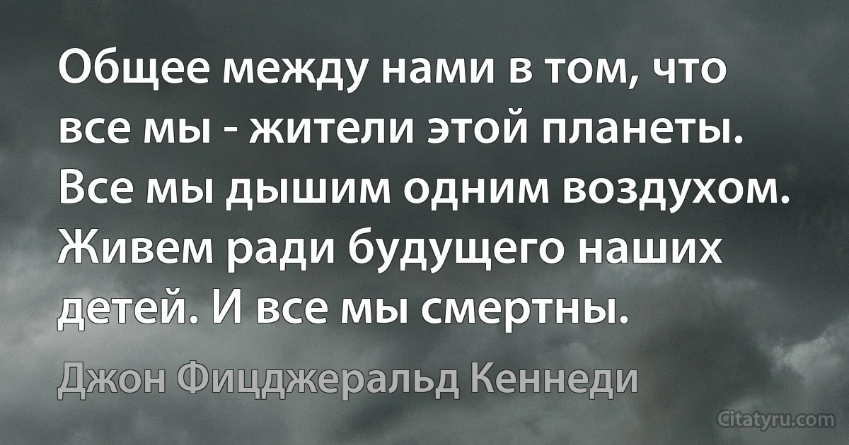 Общее между нами в том, что все мы - жители этой планеты. Все мы дышим одним воздухом. Живем ради будущего наших детей. И все мы смертны. (Джон Фицджеральд Кеннеди)