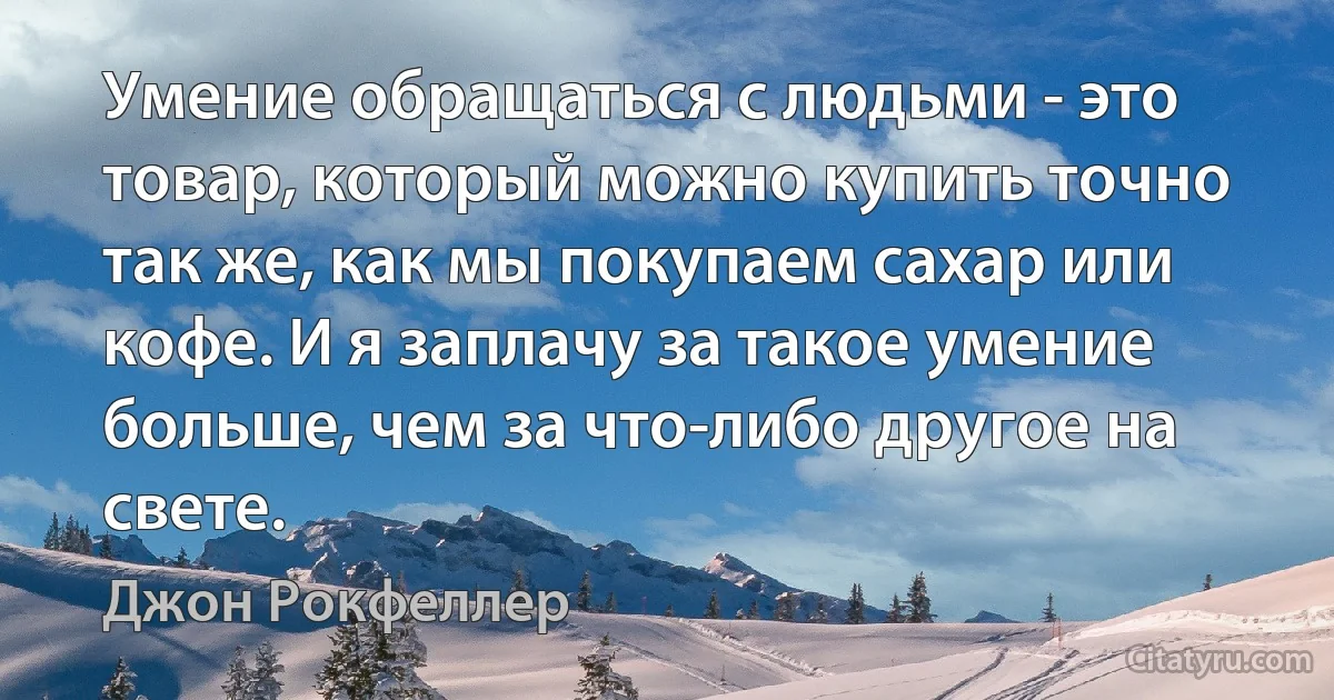 Умение обращаться с людьми - это товар, который можно купить точно так же, как мы покупаем сахар или кофе. И я заплачу за такое умение больше, чем за что-либо другое на свете. (Джон Рокфеллер)