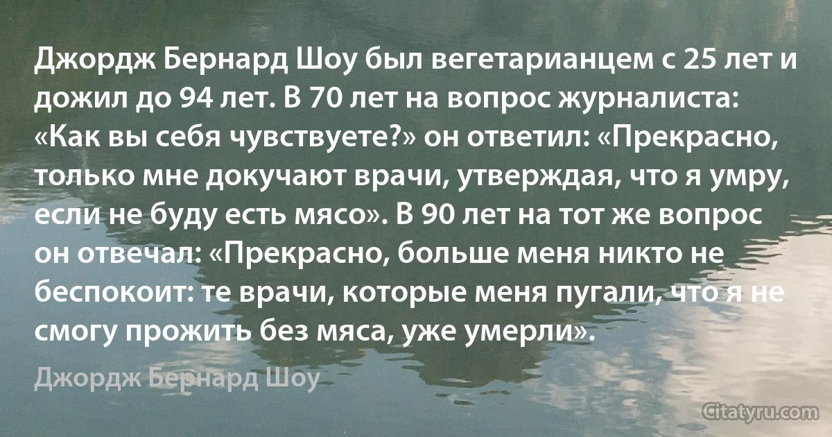 Джордж Бернард Шоу был вегетарианцем с 25 лет и дожил до 94 лет. В 70 лет на вопрос журналиста: «Как вы себя чувствуете?» он ответил: «Прекрасно, только мне докучают врачи, утверждая, что я умру, если не буду есть мясо». В 90 лет на тот же вопрос он отвечал: «Прекрасно, больше меня никто не беспокоит: те врачи, которые меня пугали, что я не смогу прожить без мяса, уже умерли». (Джордж Бернард Шоу)