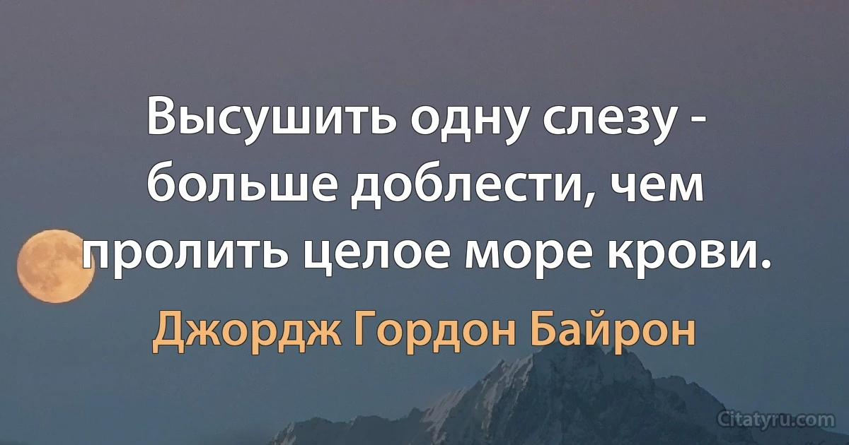 Высушить одну слезу - больше доблести, чем пролить целое море крови. (Джордж Гордон Байрон)