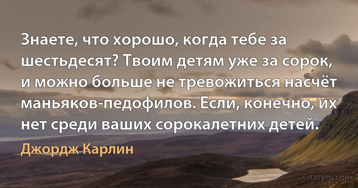 Знаете, что хорошо, когда тебе за шестьдесят? Твоим детям уже за сорок, и можно больше не тревожиться насчёт маньяков-педофилов. Если, конечно, их нет среди ваших сорокалетних детей. (Джордж Карлин)