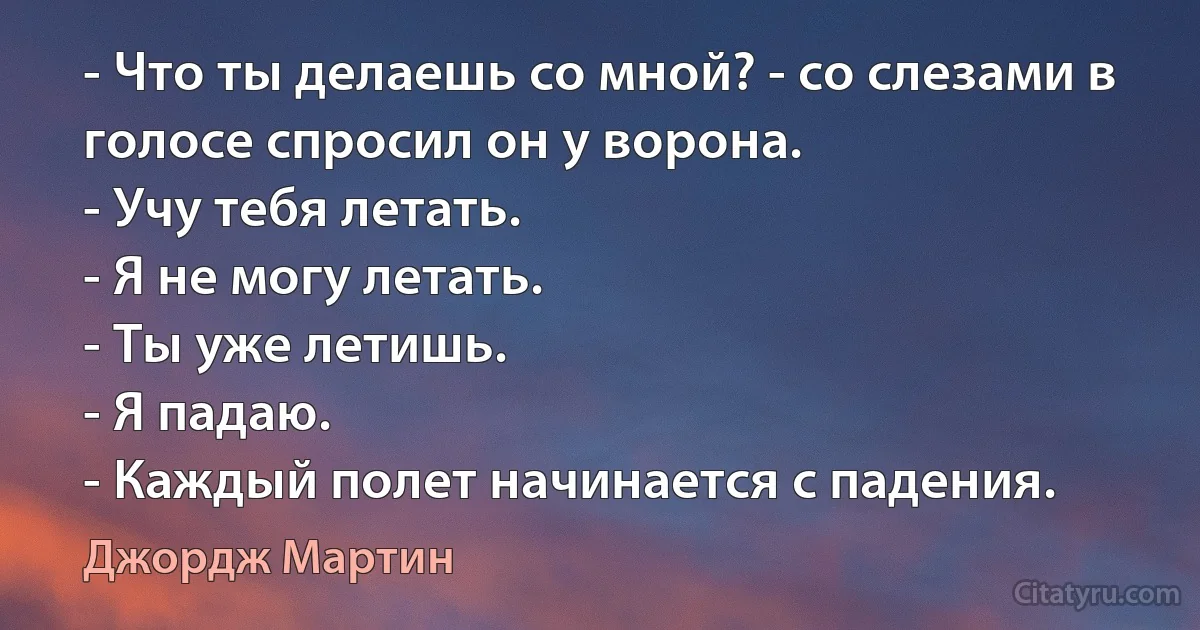 - Что ты делаешь со мной? - со слезами в голосе спросил он у ворона.
- Учу тебя летать.
- Я не могу летать.
- Ты уже летишь.
- Я падаю.
- Каждый полет начинается с падения. (Джордж Мартин)