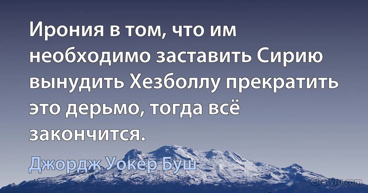 Ирония в том, что им необходимо заставить Сирию вынудить Хезболлу прекратить это дерьмо, тогда всё закончится. (Джордж Уокер Буш)