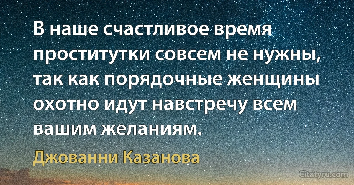 В наше счастливое время проститутки совсем не нужны, так как порядочные женщины охотно идут навстречу всем вашим желаниям. (Джованни Казанова)