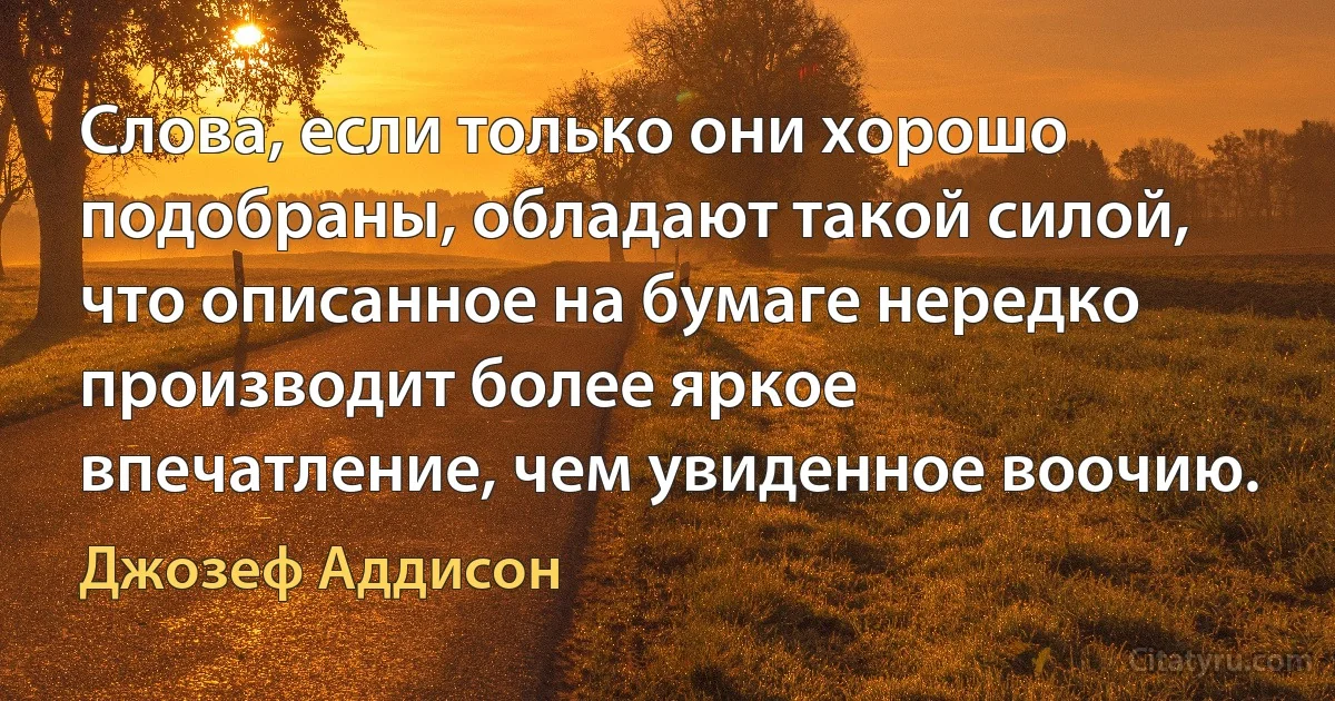 Слова, если только они хорошо подобраны, обладают такой силой, что описанное на бумаге нередко производит более яркое впечатление, чем увиденное воочию. (Джозеф Аддисон)