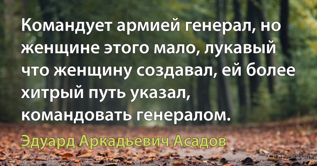 Командует армией генерал, но женщине этого мало, лукавый что женщину создавал, ей более хитрый путь указал, командовать генералом. (Эдуард Аркадьевич Асадов)