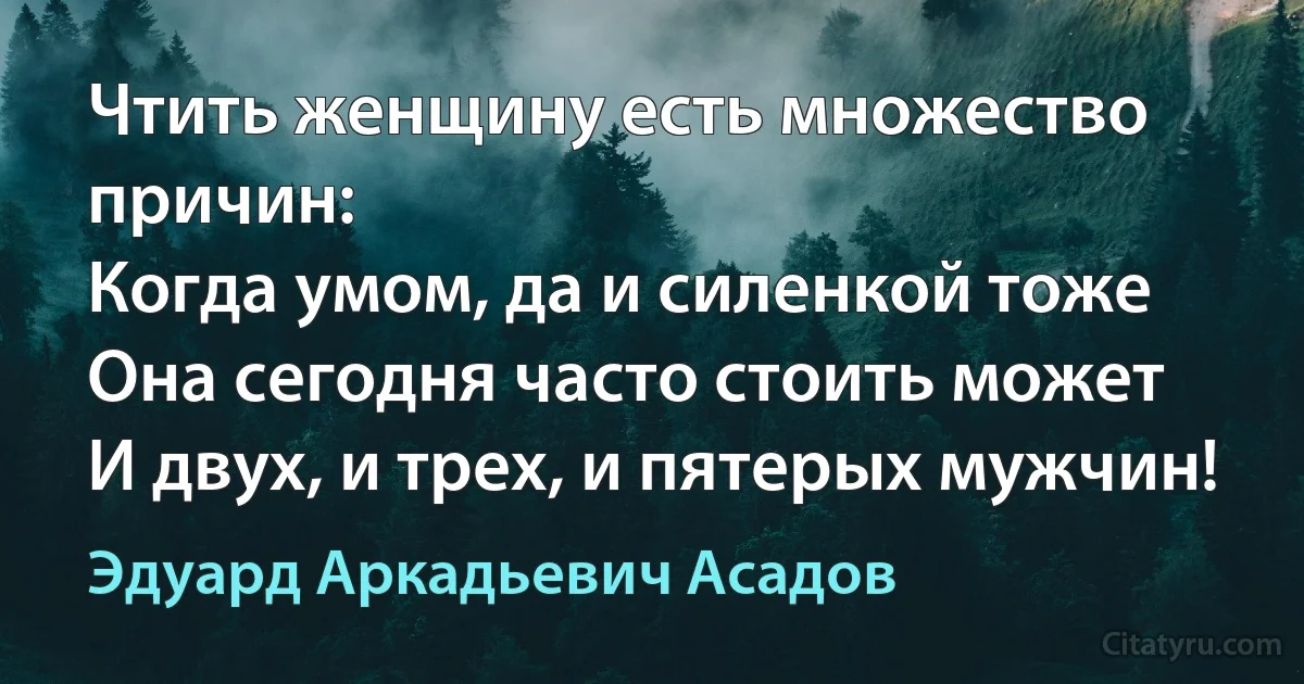 Чтить женщину есть множество причин:
Когда умом, да и силенкой тоже
Она сегодня часто стоить может
И двух, и трех, и пятерых мужчин! (Эдуард Аркадьевич Асадов)