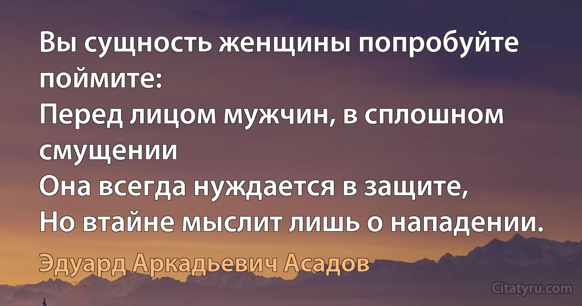 Вы сущность женщины попробуйте поймите:
Перед лицом мужчин, в сплошном смущении
Она всегда нуждается в защите, 
Но втайне мыслит лишь о нападении. (Эдуард Аркадьевич Асадов)