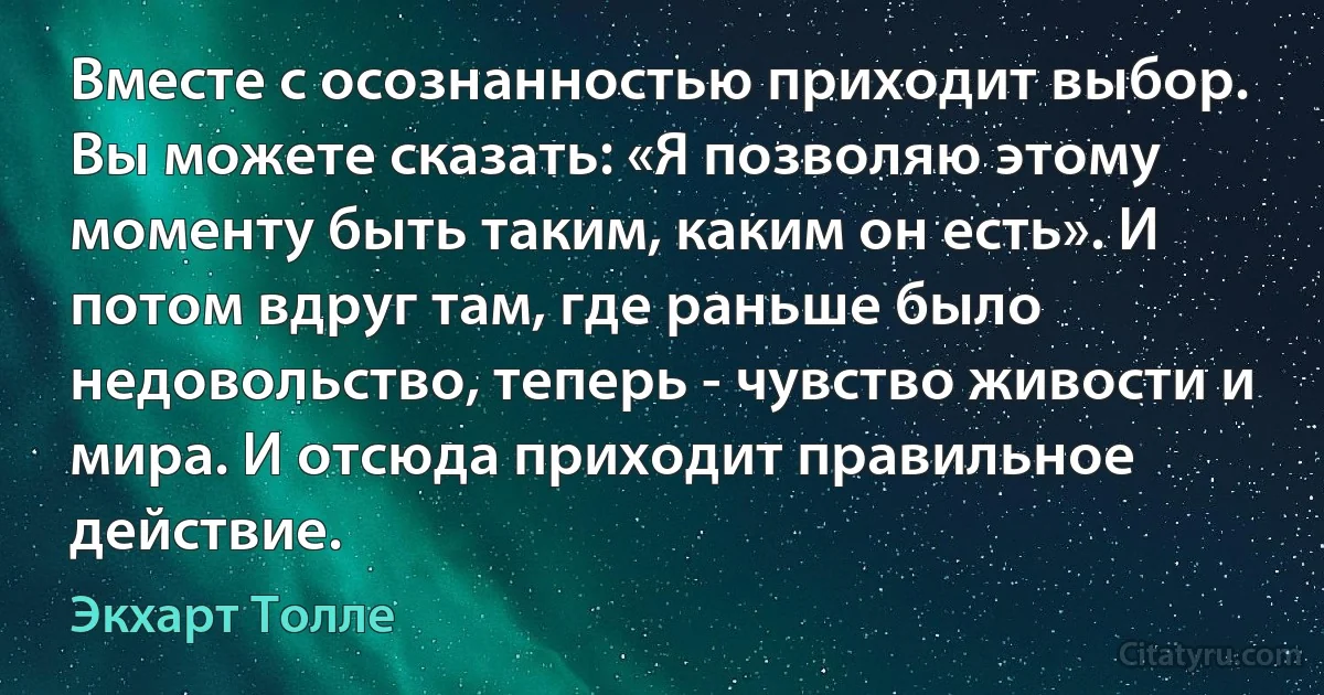 Вместе с осознанностью приходит выбор. Вы можете сказать: «Я позволяю этому моменту быть таким, каким он есть». И потом вдруг там, где раньше было недовольство, теперь - чувство живости и мира. И отсюда приходит правильное действие. (Экхарт Толле)