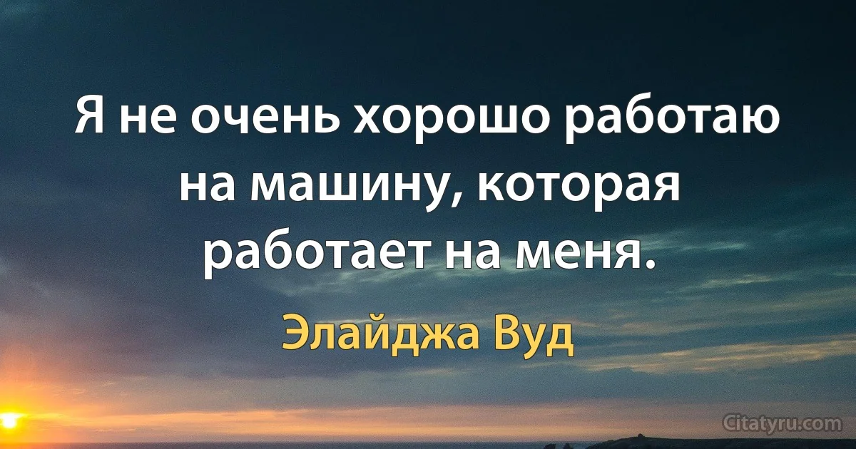 Я не очень хорошо работаю на машину, которая работает на меня. (Элайджа Вуд)