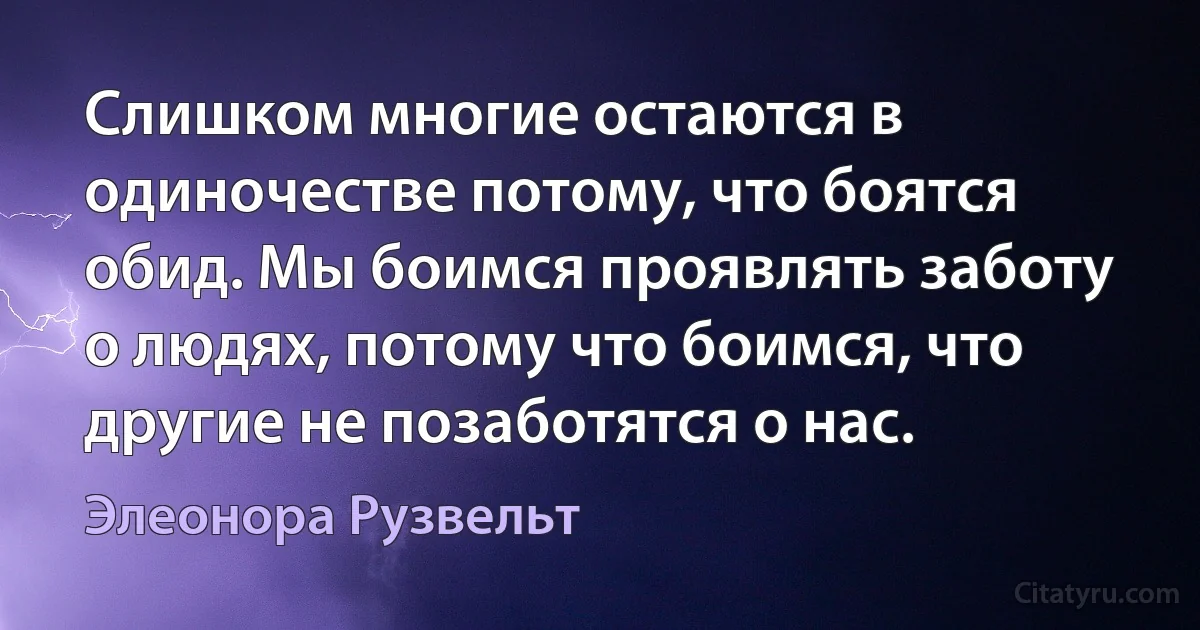 Слишком многие остаются в одиночестве потому, что боятся обид. Мы боимся проявлять заботу о людях, потому что боимся, что другие не позаботятся о нас. (Элеонора Рузвельт)