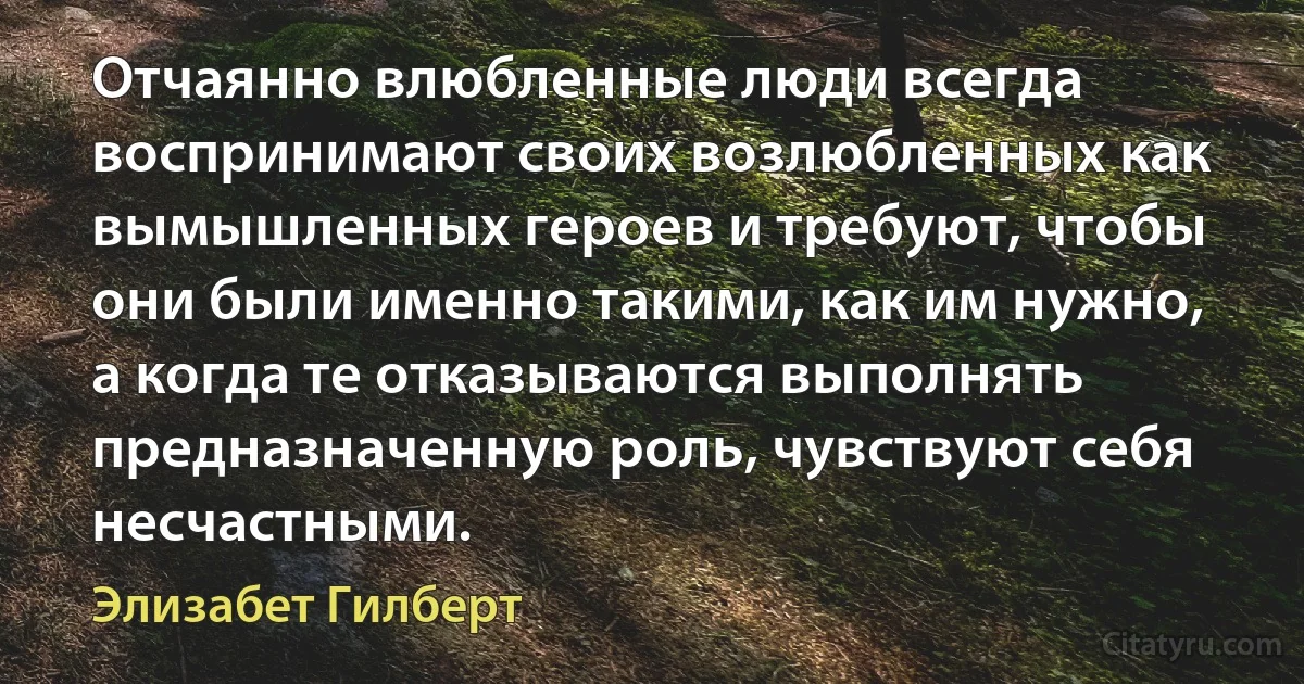 Отчаянно влюбленные люди всегда воспринимают своих возлюбленных как вымышленных героев и требуют, чтобы они были именно такими, как им нужно, а когда те отказываются выполнять предназначенную роль, чувствуют себя несчастными. (Элизабет Гилберт)