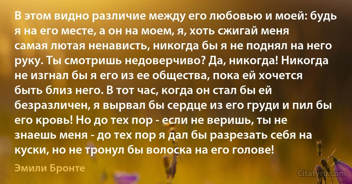 В этом видно различие между его любовью и моей: будь я на его месте, а он на моем, я, хоть сжигай меня самая лютая ненависть, никогда бы я не поднял на него руку. Ты смотришь недоверчиво? Да, никогда! Никогда не изгнал бы я его из ее общества, пока ей хочется быть близ него. В тот час, когда он стал бы ей безразличен, я вырвал бы сердце из его груди и пил бы его кровь! Но до тех пор - если не веришь, ты не знаешь меня - до тех пор я дал бы разрезать себя на куски, но не тронул бы волоска на его голове! (Эмили Бронте)