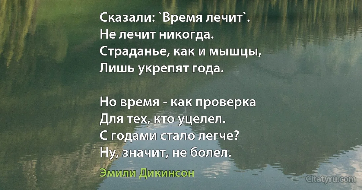 Сказали: `Время лечит`.
Не лечит никогда.
Страданье, как и мышцы,
Лишь укрепят года.

Но время - как проверка
Для тех, кто уцелел.
С годами стало легче?
Ну, значит, не болел. (Эмили Дикинсон)