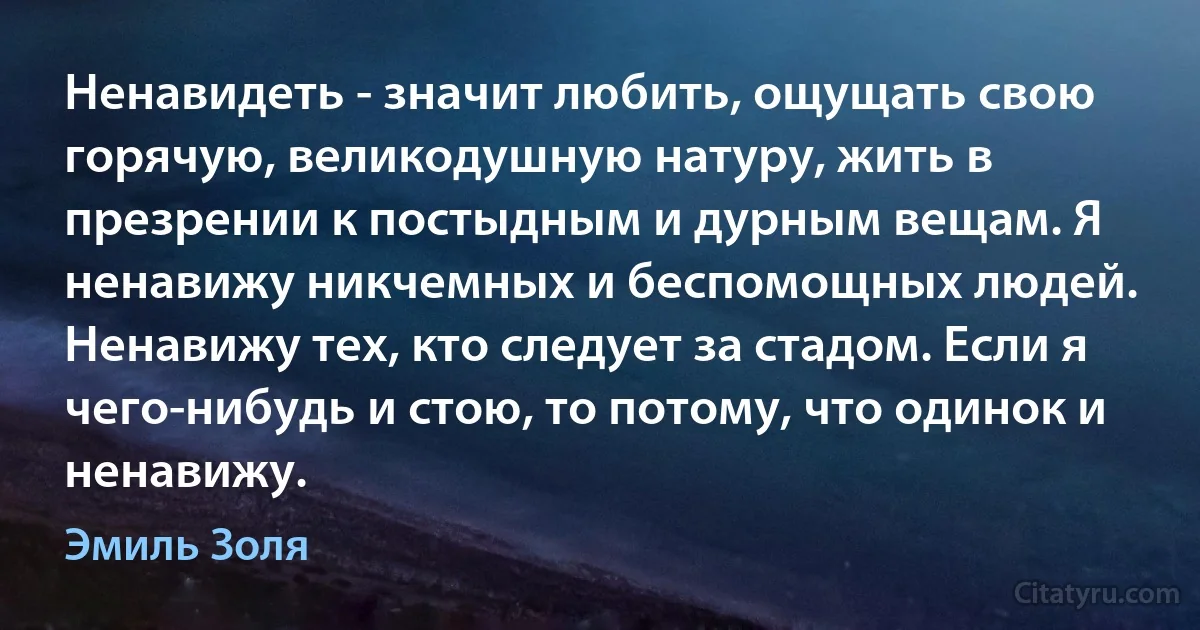 Ненавидеть - значит любить, ощущать свою горячую, великодушную натуру, жить в презрении к постыдным и дурным вещам. Я ненавижу никчемных и беспомощных людей. Ненавижу тех, кто следует за стадом. Если я чего-нибудь и стою, то потому, что одинок и ненавижу. (Эмиль Золя)