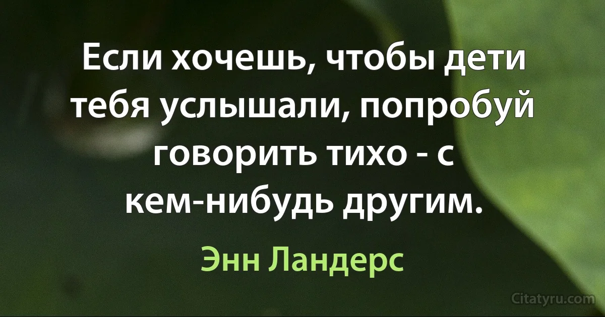 Если хочешь, чтобы дети тебя услышали, попробуй говорить тихо - с кем-нибудь другим. (Энн Ландерс)