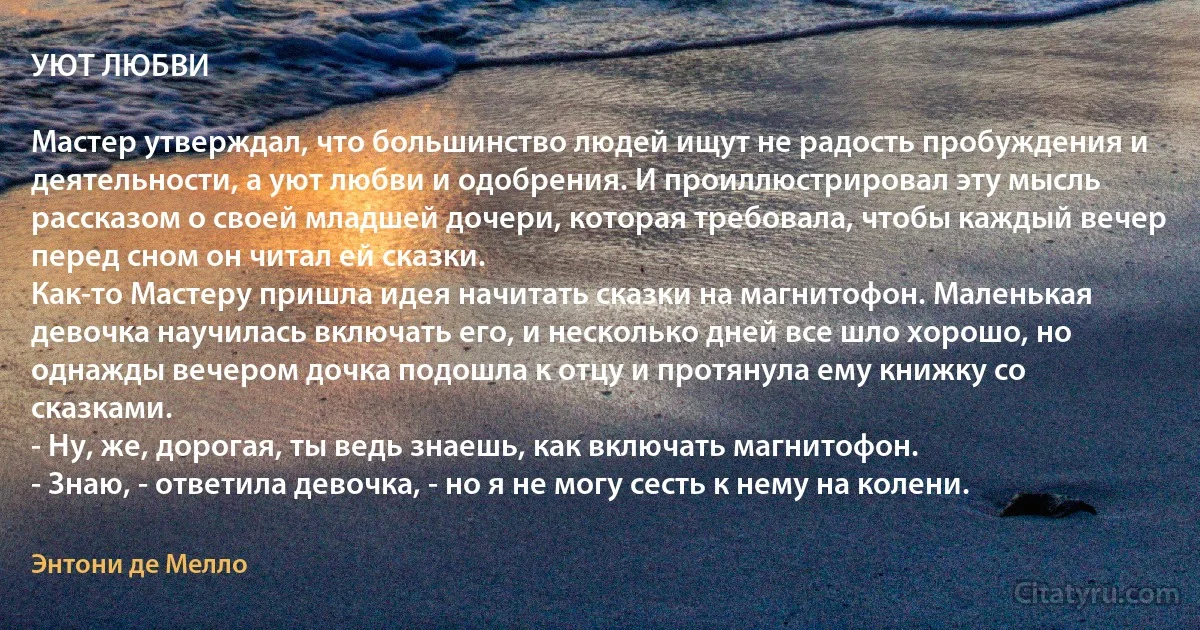 УЮТ ЛЮБВИ

Мастер утверждал, что большинство людей ищут не радость пробуждения и деятельности, а уют любви и одобрения. И проиллюстрировал эту мысль рассказом о своей младшей дочери, которая требовала, чтобы каждый вечер перед сном он читал ей сказки.
Как-то Мастеру пришла идея начитать сказки на магнитофон. Маленькая девочка научилась включать его, и несколько дней все шло хорошо, но однажды вечером дочка подошла к отцу и протянула ему книжку со сказками.
- Ну, же, дорогая, ты ведь знаешь, как включать магнитофон.
- Знаю, - ответила девочка, - но я не могу сесть к нему на колени. (Энтони де Мелло)