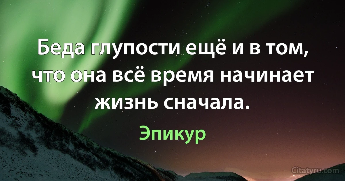 Беда глупости ещё и в том, что она всё время начинает жизнь сначала. (Эпикур)