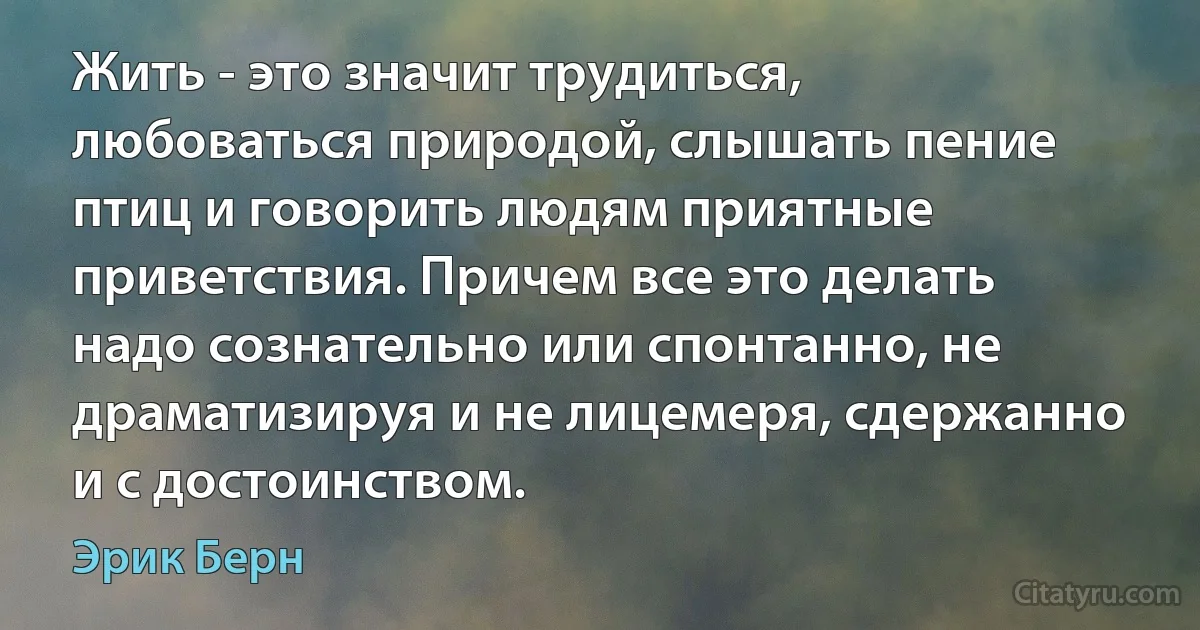 Жить - это значит трудиться, любоваться природой, слышать пение птиц и говорить людям приятные приветствия. Причем все это делать надо сознательно или спонтанно, не драматизируя и не лицемеря, сдержанно и с достоинством. (Эрик Берн)