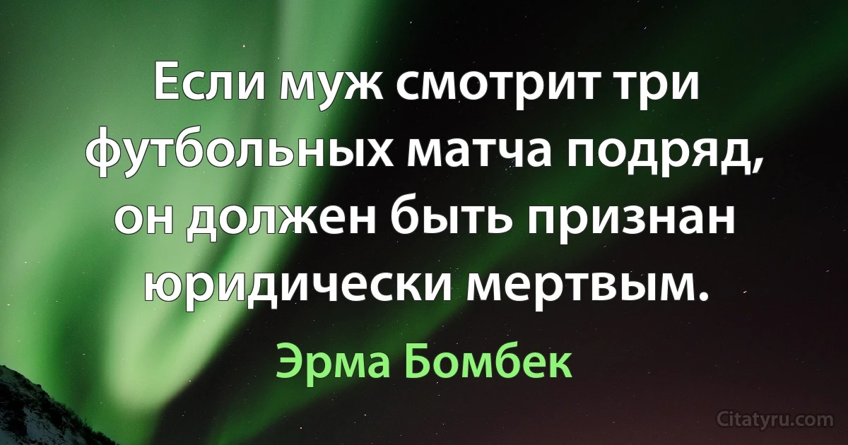 Если муж смотрит три футбольных матча подряд, он должен быть признан юридически мертвым. (Эрма Бомбек)