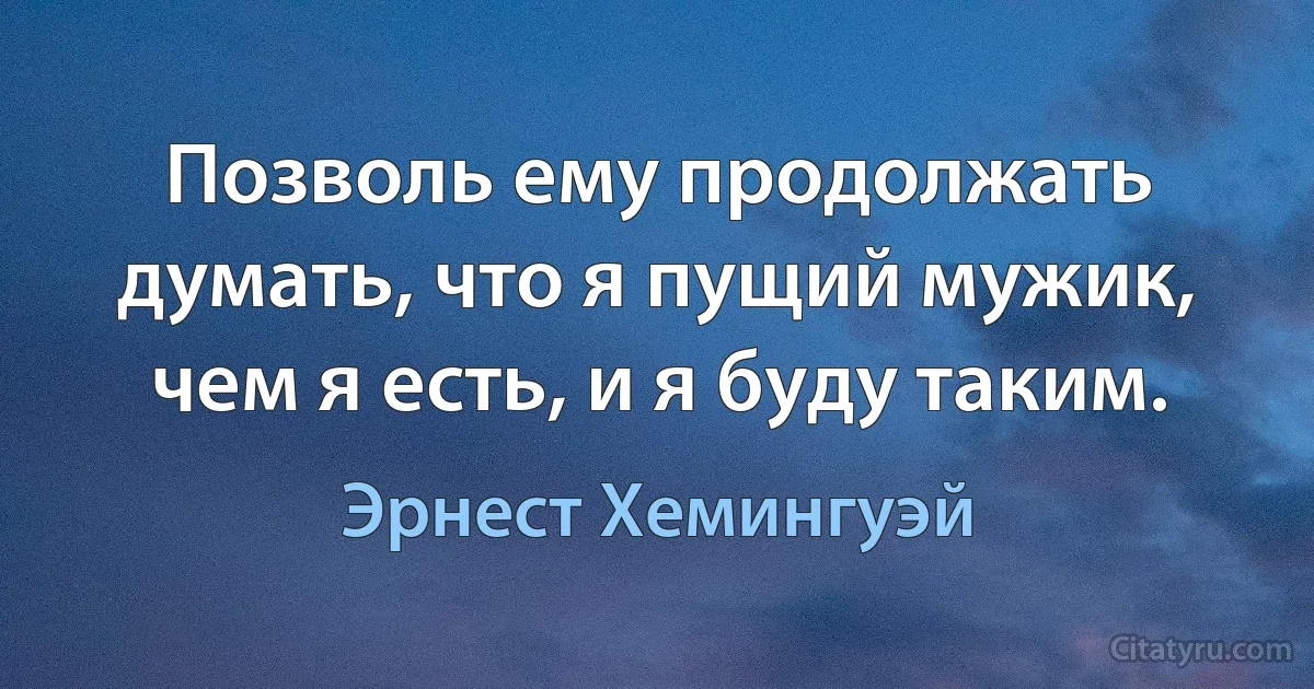 Позволь ему продолжать думать, что я пущий мужик, чем я есть, и я буду таким. (Эрнест Хемингуэй)