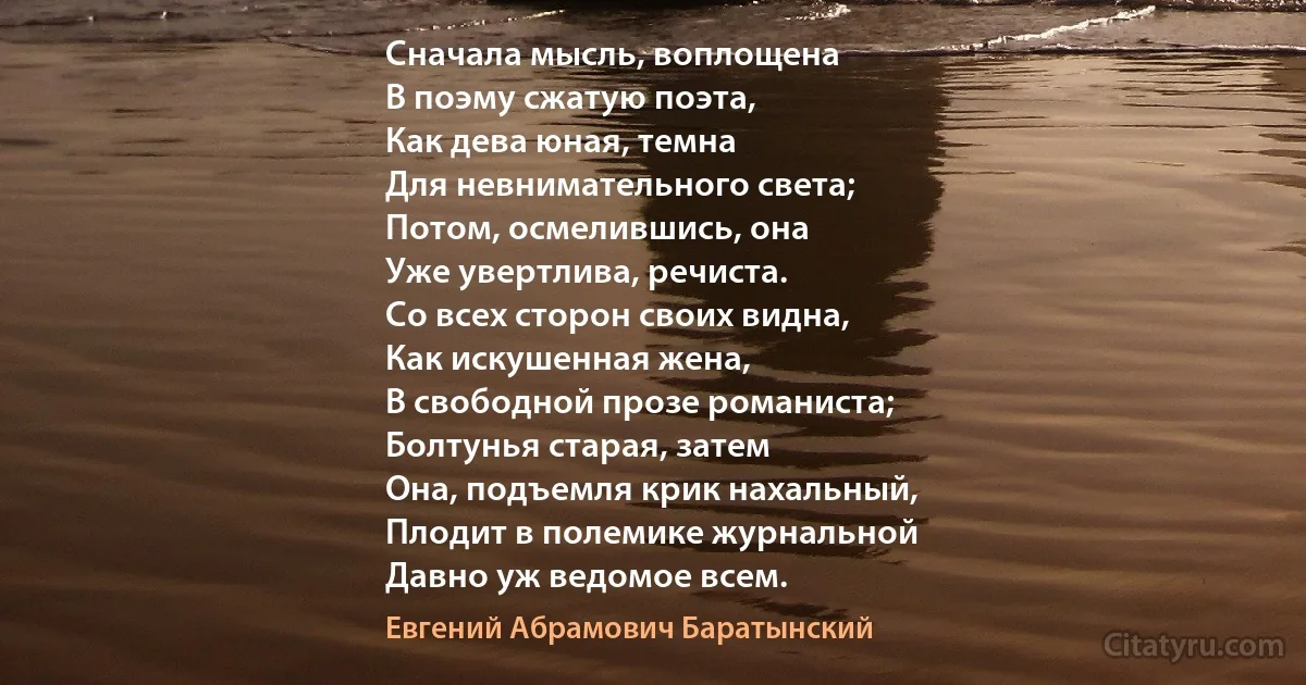 Сначала мысль, воплощена
В поэму сжатую поэта,
Как дева юная, темна
Для невнимательного света;
Потом, осмелившись, она
Уже увертлива, речиста.
Со всех сторон своих видна,
Как искушенная жена,
В свободной прозе романиста;
Болтунья старая, затем
Она, подъемля крик нахальный,
Плодит в полемике журнальной
Давно уж ведомое всем. (Евгений Абрамович Баратынский)