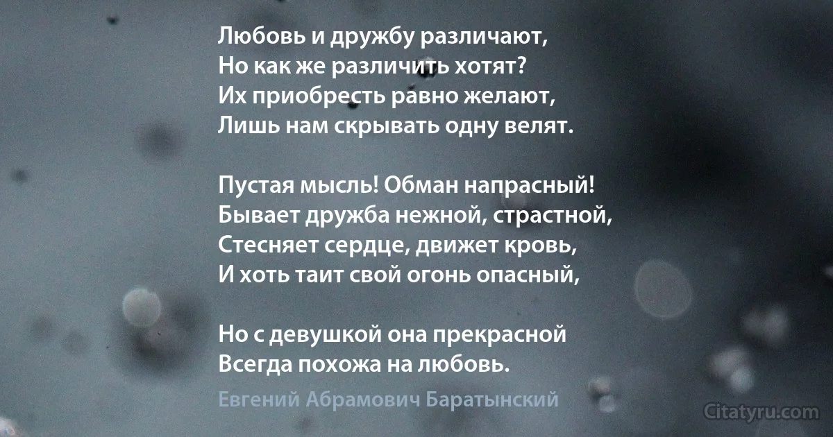 Любовь и дружбу различают,
Но как же различить хотят?
Их приобресть равно желают,
Лишь нам скрывать одну велят.

Пустая мысль! Обман напрасный!
Бывает дружба нежной, страстной,
Стесняет сердце, движет кровь,
И хоть таит свой огонь опасный,

Но с девушкой она прекрасной
Всегда похожа на любовь. (Евгений Абрамович Баратынский)