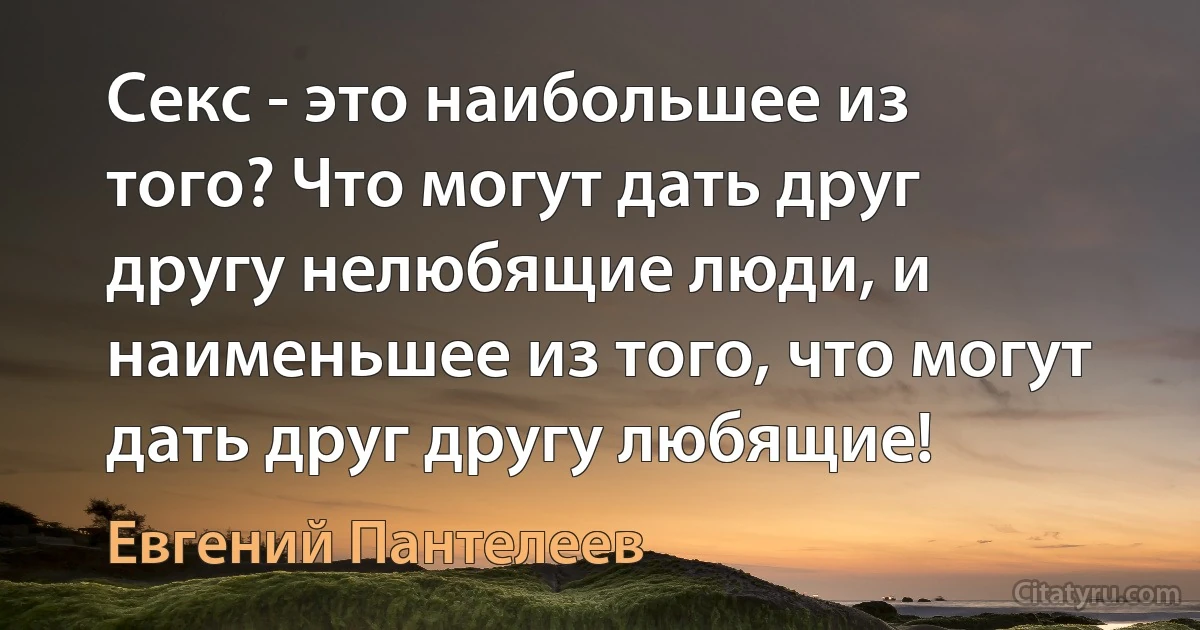 Секс - это наибольшее из того? Что могут дать друг другу нелюбящие люди, и наименьшее из того, что могут дать друг другу любящие! (Евгений Пантелеев)