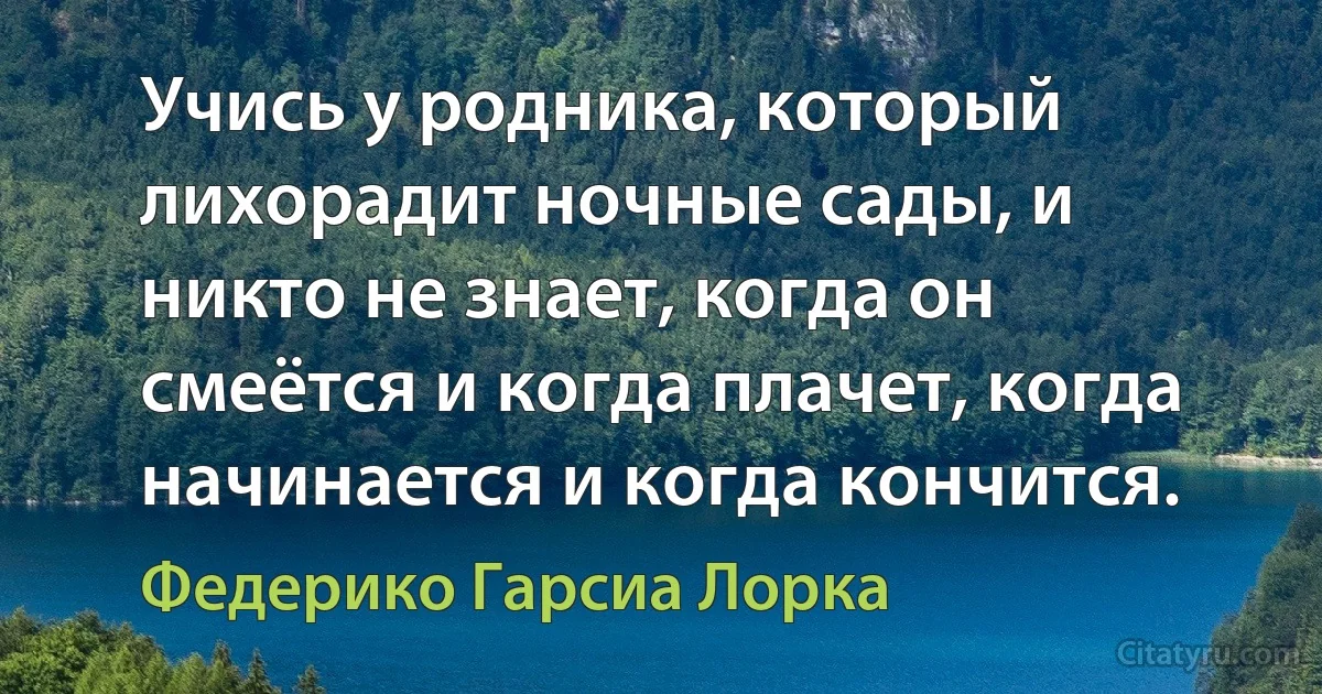 Учись у родника, который лихорадит ночные сады, и никто не знает, когда он смеётся и когда плачет, когда начинается и когда кончится. (Федерико Гарсиа Лорка)