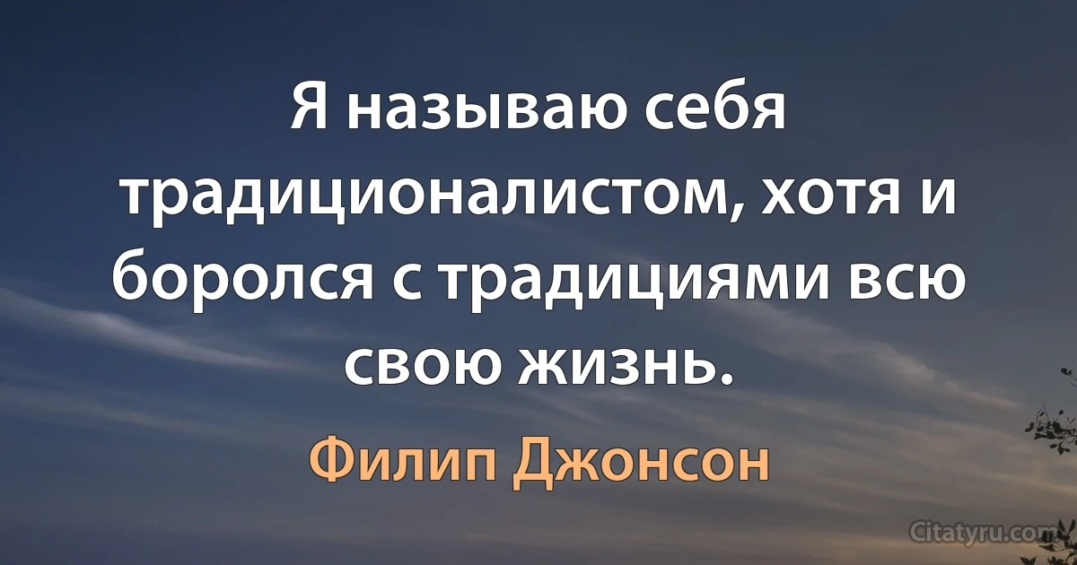 Я называю себя традиционалистом, хотя и боролся с традициями всю свою жизнь. (Филип Джонсон)