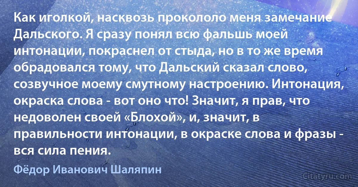 Как иголкой, насквозь прокололо меня замечание Дальского. Я сразу понял всю фальшь моей интонации, покраснел от стыда, но в то же время обрадовался тому, что Дальский сказал слово, созвучное моему смутному настроению. Интонация, окраска слова - вот оно что! Значит, я прав, что недоволен своей «Блохой», и, значит, в правильности интонации, в окраске слова и фразы - вся сила пения. (Фёдор Иванович Шаляпин)