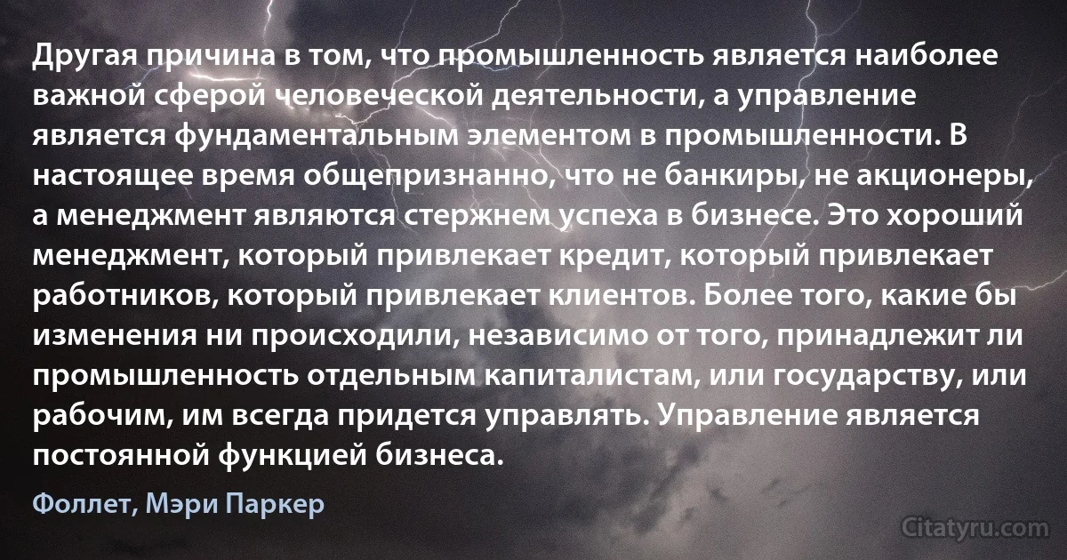 Другая причина в том, что промышленность является наиболее важной сферой человеческой деятельности, а управление является фундаментальным элементом в промышленности. В настоящее время общепризнанно, что не банкиры, не акционеры, а менеджмент являются стержнем успеха в бизнесе. Это хороший менеджмент, который привлекает кредит, который привлекает работников, который привлекает клиентов. Более того, какие бы изменения ни происходили, независимо от того, принадлежит ли промышленность отдельным капиталистам, или государству, или рабочим, им всегда придется управлять. Управление является постоянной функцией бизнеса. (Фоллет, Мэри Паркер)