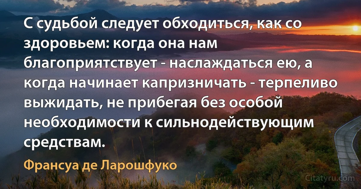 С судьбой следует обходиться, как со здоровьем: когда она нам благоприятствует - наслаждаться ею, а когда начинает капризничать - терпеливо выжидать, не прибегая без особой необходимости к сильнодействующим средствам. (Франсуа де Ларошфуко)