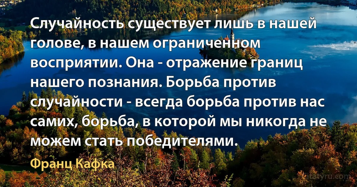 Случайность существует лишь в нашей голове, в нашем ограниченном восприятии. Она - отражение границ нашего познания. Борьба против случайности - всегда борьба против нас самих, борьба, в которой мы никогда не можем стать победителями. (Франц Кафка)