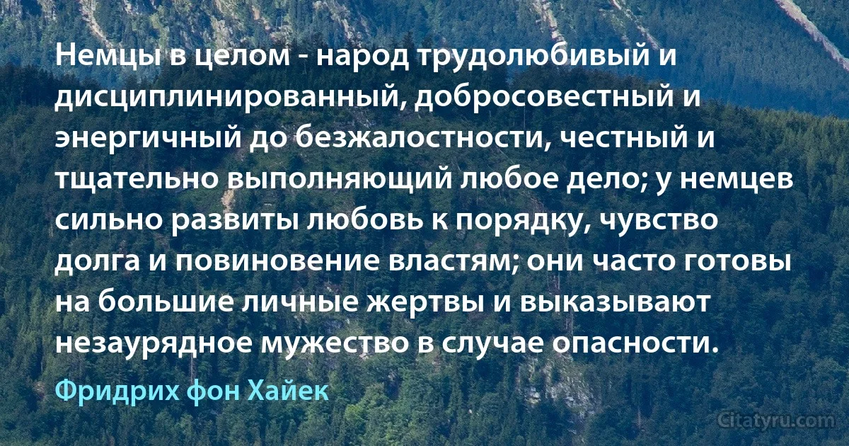 Немцы в целом - народ трудолюбивый и дисциплинированный, добросовестный и энергичный до безжалостности, честный и тщательно выполняющий любое дело; у немцев сильно развиты любовь к порядку, чувство долга и повиновение властям; они часто готовы на большие личные жертвы и выказывают незаурядное мужество в случае опасности. (Фридрих фон Хайек)