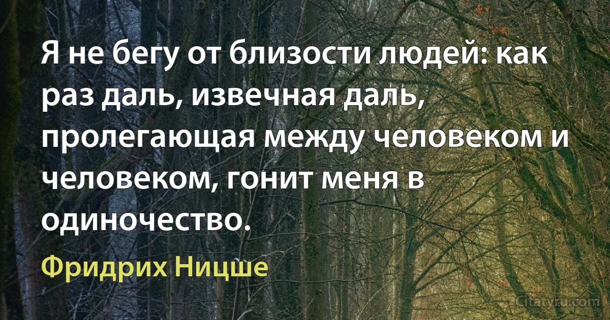 Я не бегу от близости людей: как раз даль, извечная даль, пролегающая между человеком и человеком, гонит меня в одиночество. (Фридрих Ницше)