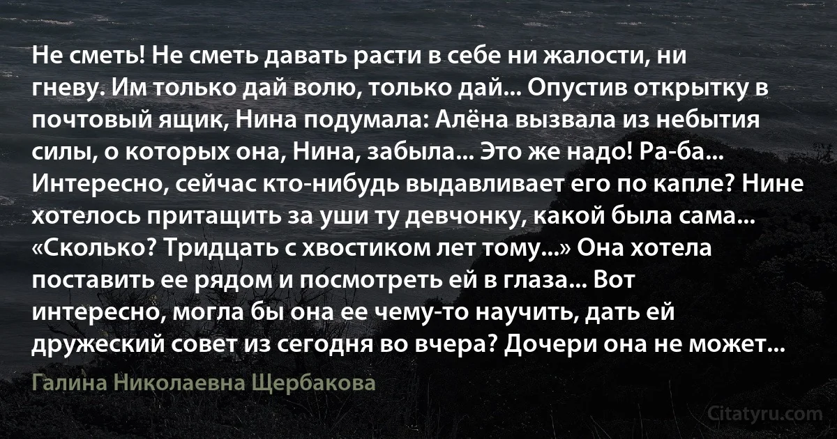 Не сметь! Не сметь давать расти в себе ни жалости, ни гневу. Им только дай волю, только дай... Опустив открытку в почтовый ящик, Нина подумала: Алёна вызвала из небытия силы, о которых она, Нина, забыла... Это же надо! Ра-ба... Интересно, сейчас кто-нибудь выдавливает его по капле? Нине хотелось притащить за уши ту девчонку, какой была сама... «Сколько? Тридцать с хвостиком лет тому...» Она хотела поставить ее рядом и посмотреть ей в глаза... Вот интересно, могла бы она ее чему-то научить, дать ей дружеский совет из сегодня во вчера? Дочери она не может... (Галина Николаевна Щербакова)