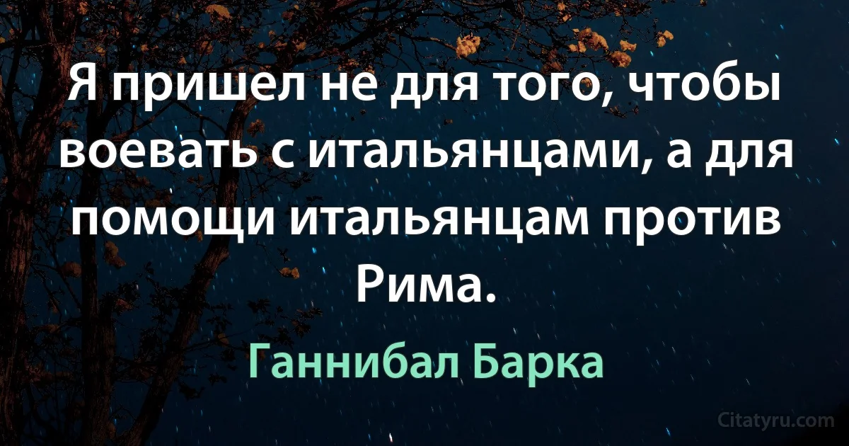 Я пришел не для того, чтобы воевать с итальянцами, а для помощи итальянцам против Рима. (Ганнибал Барка)