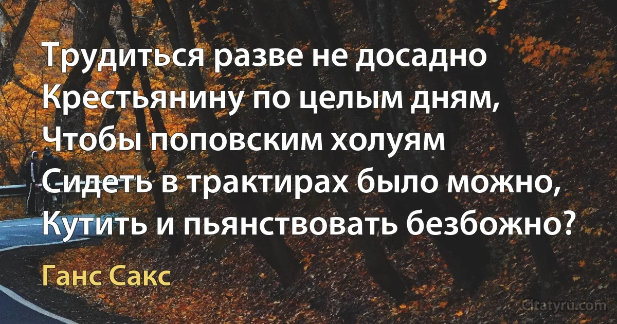 Трудиться разве не досадно
Крестьянину по целым дням,
Чтобы поповским холуям
Сидеть в трактирах было можно,
Кутить и пьянствовать безбожно? (Ганс Сакс)