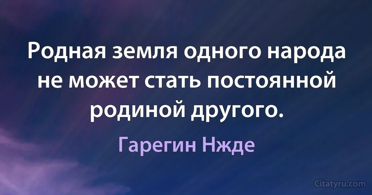 Родная земля одного народа не может стать постоянной родиной другого. (Гарегин Нжде)