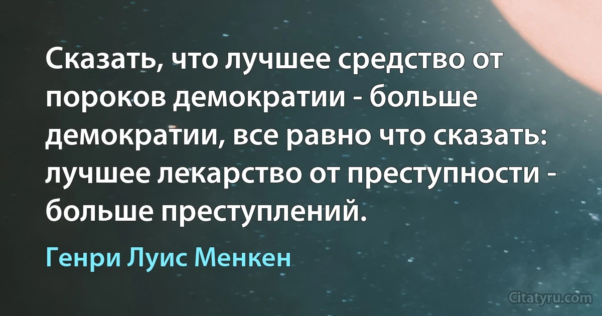 Сказать, что лучшее средство от пороков демократии - больше демократии, все равно что сказать: лучшее лекарство от преступности - больше преступлений. (Генри Луис Менкен)