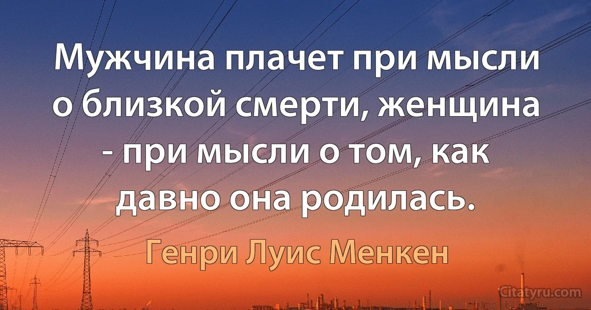 Мужчина плачет при мысли о близкой смерти, женщина - при мысли о том, как давно она родилась. (Генри Луис Менкен)