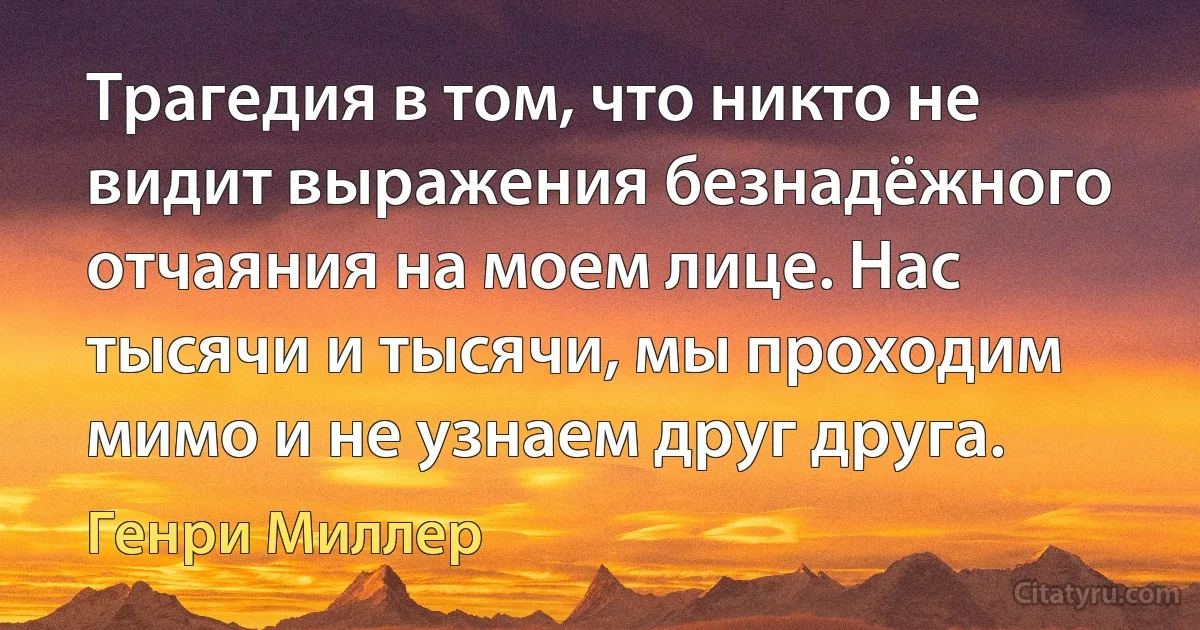 Трагедия в том, что никто не видит выражения безнадёжного отчаяния на моем лице. Нас тысячи и тысячи, мы проходим мимо и не узнаем друг друга. (Генри Миллер)