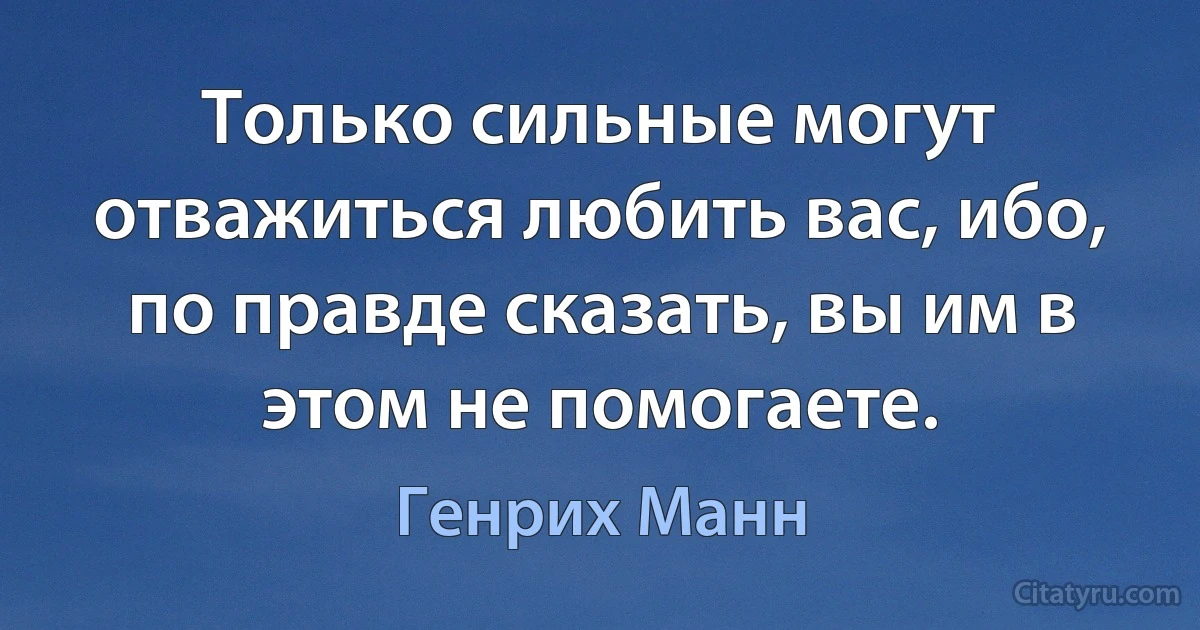 Только сильные могут отважиться любить вас, ибо, по правде сказать, вы им в этом не помогаете. (Генрих Манн)